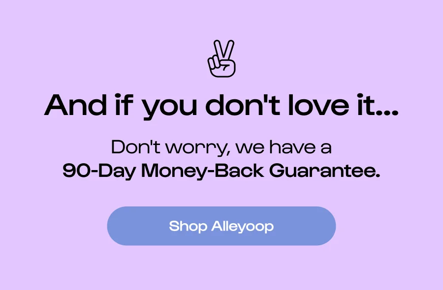 And if you don't love it... Don't worry, we have a 90-Day Money-Back Guarantee.  Shop Alleyoop