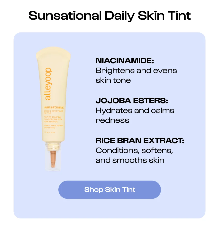 Sunsational Daily Skin Tint NIACINAMIDE:   Brightens and evens skin tone JOJOBA ESTERS: Hydrates and calms redness RICE BRAN EXTRACT: Conditions, softens, and smooths skin Shop Skin Tint