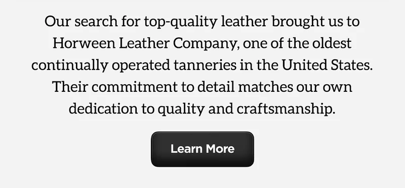Our search for top-quality leather brought us to Horween Leather Company, one of the oldest continually operated tanneries in the United States. Their commitment to detail matches our own dedication to quality and craftsmanship. Learn More.