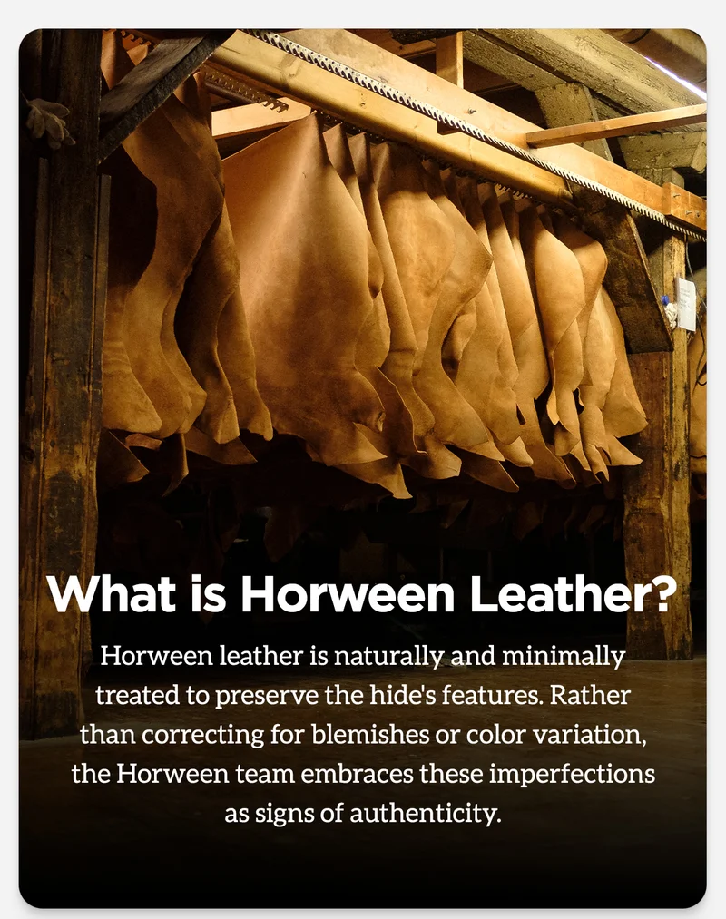 What is Horween Leather? Horween leather is naturally and minimally treated to preserve the hide's features. Rather than correcting for blemishes or color variation, the Horween team embraces these imperfections as signs of authenticity.