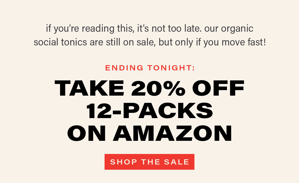 if you're reading this, it's not too late. our organic social tonics are still on sale, but only if you move fast! ENDING TONIGHT: TAKE 20% OFF 12-PACKS ON AMAZON [SHOP THE SALE]