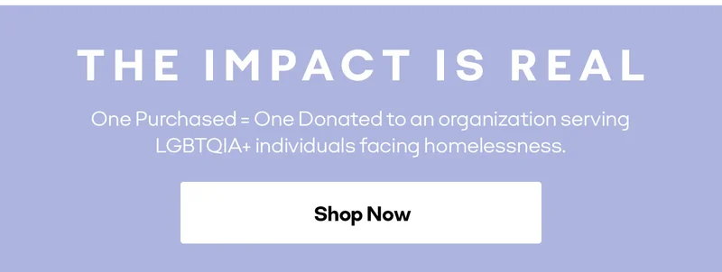 THE IMPACT IS REAL One Purchased = One Donated to an organization serving LGBTQIA+ individuals facing homelessness. Shop Now