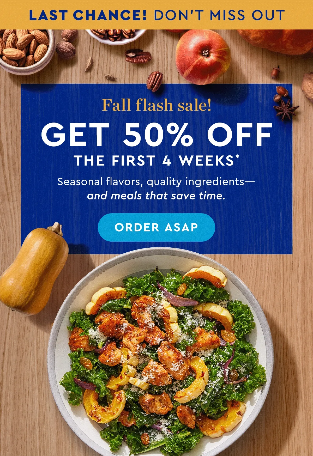 LAST CHANCE! DON'T MISS OUT | FALL FLASH SALE! | 50% off the first 4 weeks* | Seasonal flavors, quality ingredients - and meals that save time. | ORDER ASAP