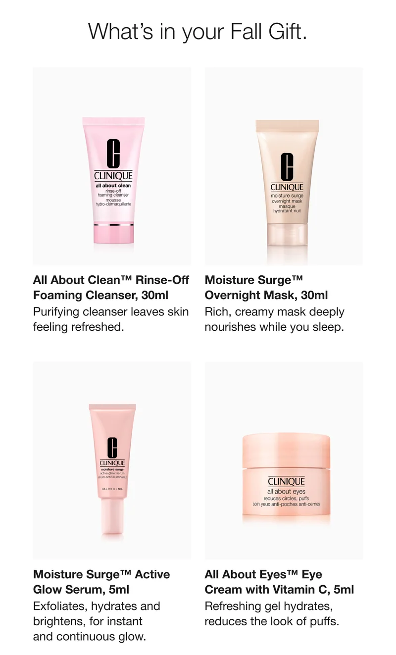 What’s in your Fall Gift. | All About Clean™ Rinse-Off Foaming Cleanser, 30ml | Purifying cleanser leaves skin feeling refreshed. | Moisture Surge™ Overnight Mask, 30ml | Rich, creamy mask deeply nourishes while you sleep. | Moisture Surge™ Active Glow Serum, 5ml | Exfoliates, hydrates and brightens, for instant and continuous glow. | All About Eyes™ Eye Cream with Vitamin C, 5ml | Refreshing gel hydrates, reduces the look of puffs.
