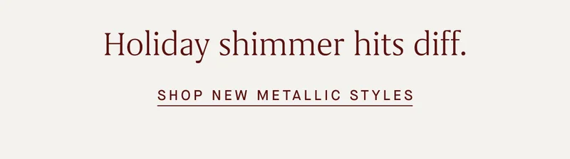 Holiday shimmer hits diff. SHOP NEW METALLIC STYLES