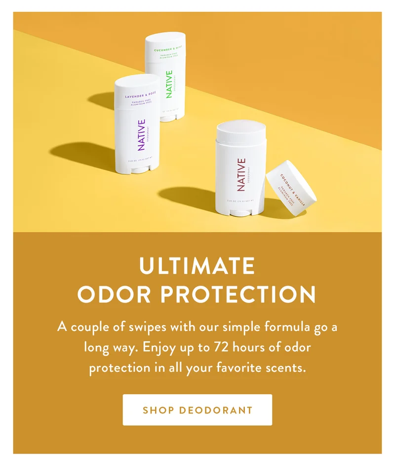 Ultimate Odor Protection |  A couple of swipes with our simple formula go a long way. Enjoy up to 72 hours of odor protection in all your favorite scents. | SHOP DEODORANT