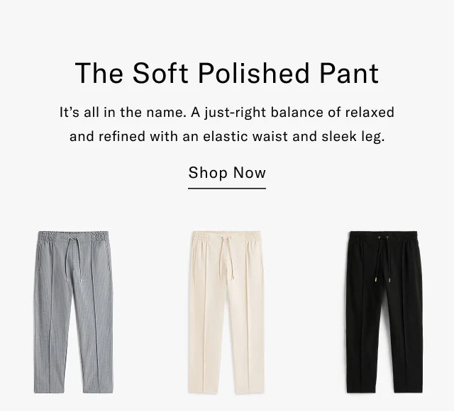 The Soft Polished Pant It's all in the name. A just-right balance of relaxed and refined with an elastic waist and sleek leg. Shop Now
