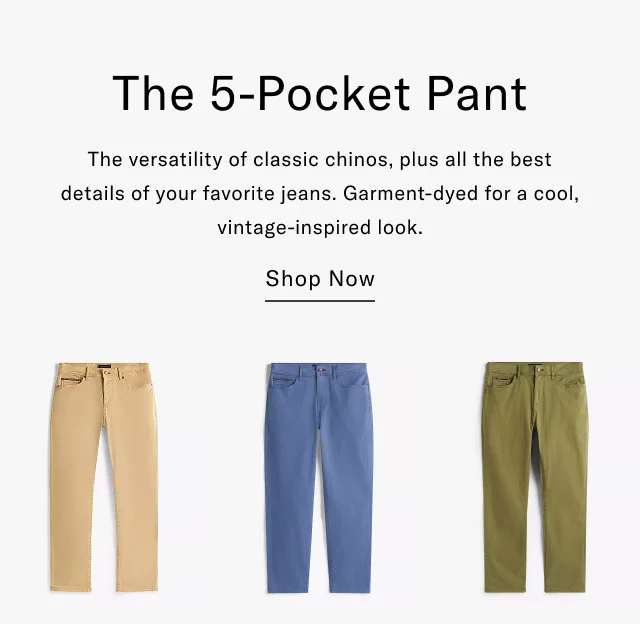The 5-Pocket Pant The versatility of classic chinos, plus all the best details of your favorite jeans. Garment-dyed for a cool, vintage-inspired look. Shop Now