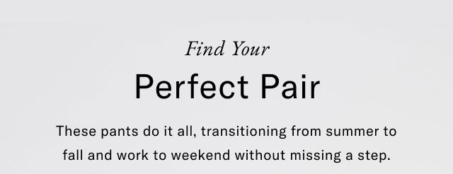 Find Your Perfect Pair These pants do it all, transitioning from summer to fall and work to weekend without missing a step.
