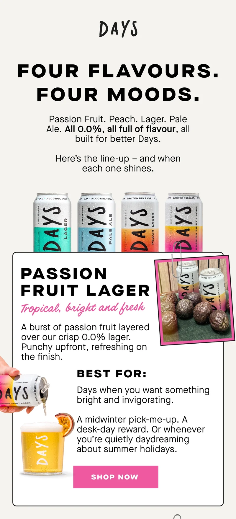 Tropical. Juicy. Bright.  A burst of passion fruit layered over our crisp 0.0% lager. Punchy upfront, refreshing on the finish.  Best for:  Days when you want something bright and invigorating.  A midwinter pick-me-up. A desk-day reward. Or whenever you’re quietly daydreaming about summer holidays.