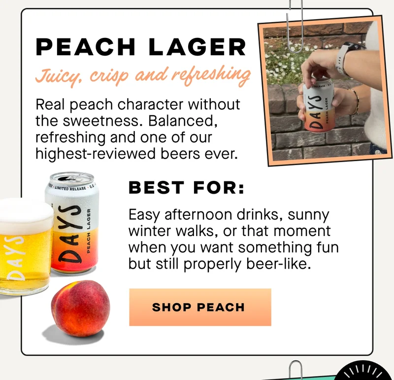 Fruity. Crisp. Surprisingly refined.  Real peach character without the sweetness. Balanced, refreshing and one of our highest-reviewed beers ever.  Best for:  Easy afternoon drinks, sunny winter walks, or that moment when you want something fun but still properly beer-like.