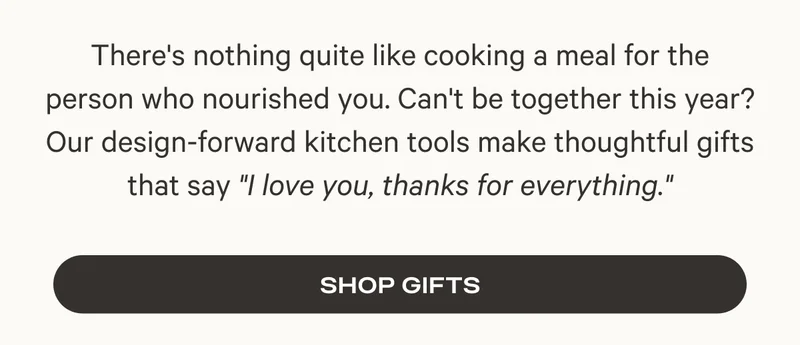 There's nothing quite like cooking a meal for the person who nourished you. Can't be together this year? Our design-forward kitchen tools make thoughtful gifts that say "I love you, thanks for everything."  Shop Gifts