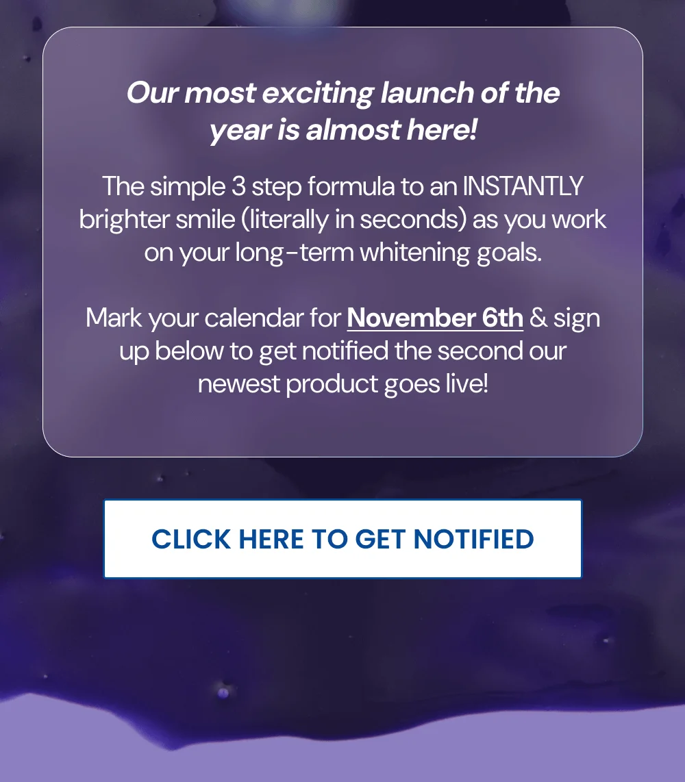 Our most exciting launch of the year is almost here! The simple 3 step formula to an INSTANTLY brighter smile (literally in seconds) as you work on your long-term whitening goals. Mark your calendar for November 6th & sign up below to get notified the second our newest product goes live! [CLICK HERE TO GET NOTIFIED]
