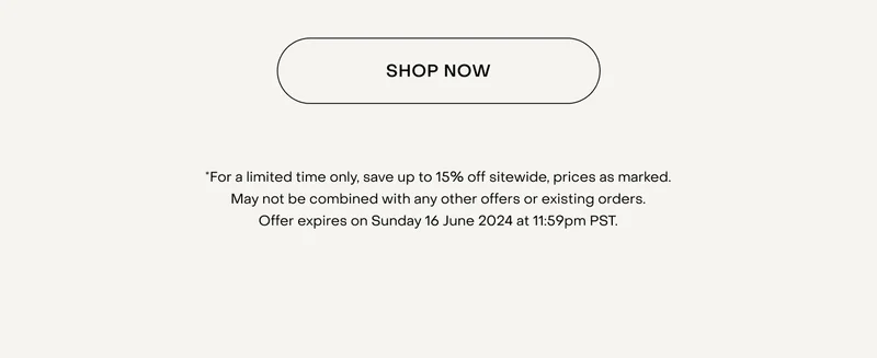 Shop now. *For a limited time only, save up to 15% off sitewide, prices as marked. May not be combined with any other offers or existing orders. Offer expires on Sunday 16 June 2024 at 11:59pm PST.