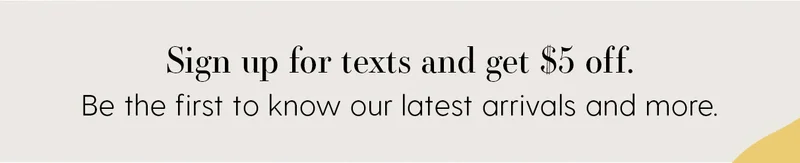 Sign up for texts and get $5 off. Be the first to know our latest arrivals and more.