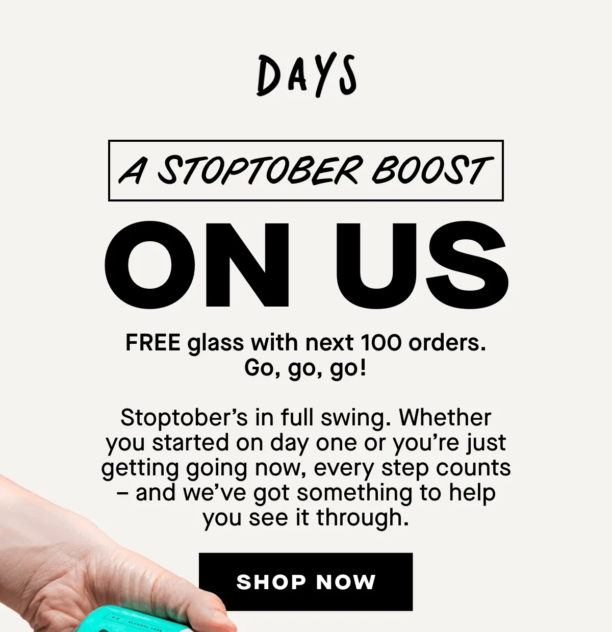 A stoptober boost on us. FREE glass with next 100 orders. Go, go, go!  Stoptober’s in full swing. Whether you started on day one or you’re just getting going now, every step counts – and we’ve got something to help you see it through.dyas