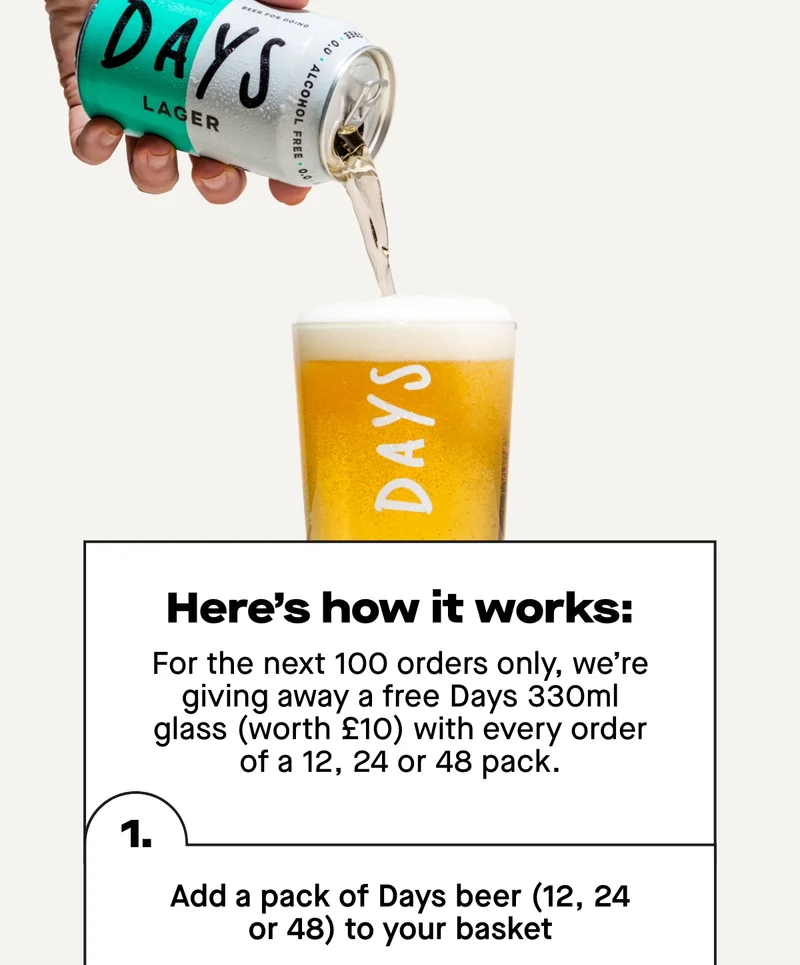 Here's how it works. For the next 100 orders only, we’re giving away a free Days 330ml glass (worth £10) with every order of a 12, 24 or 48 pack.  Here’s how it works:  - Add a pack of Days beer (12, 24 or 48) to your basket - Add a Days 330ml glass to your baskey - Enter code: FREEGLASS to deduct the price of the glass at checkout