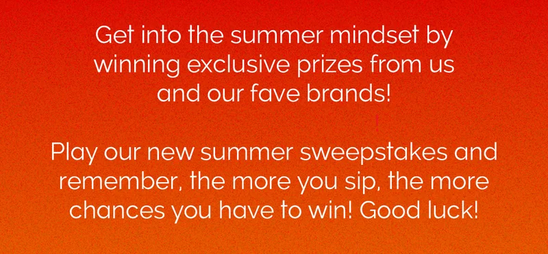 Get into the summer mindset by winning exclusive prizes from us and our fave brands! Play our new summer sweepstakes and remember, the more you sip, the more chances you have to win! Good luck!