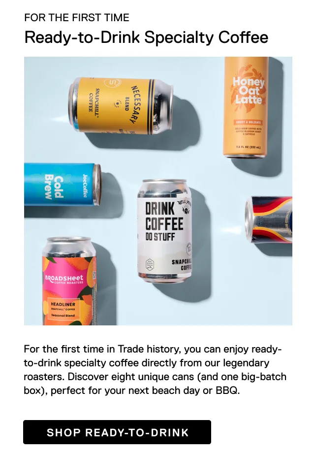 For the first time, Ready-to-drink specialty coffee.  For the first time in Trade history, you can enjoy ready-to-drink specialty coffee directly from our legendary roasters. Discover eight unique cans (and one big-batch box), perfect for your next beach day or BBQ.