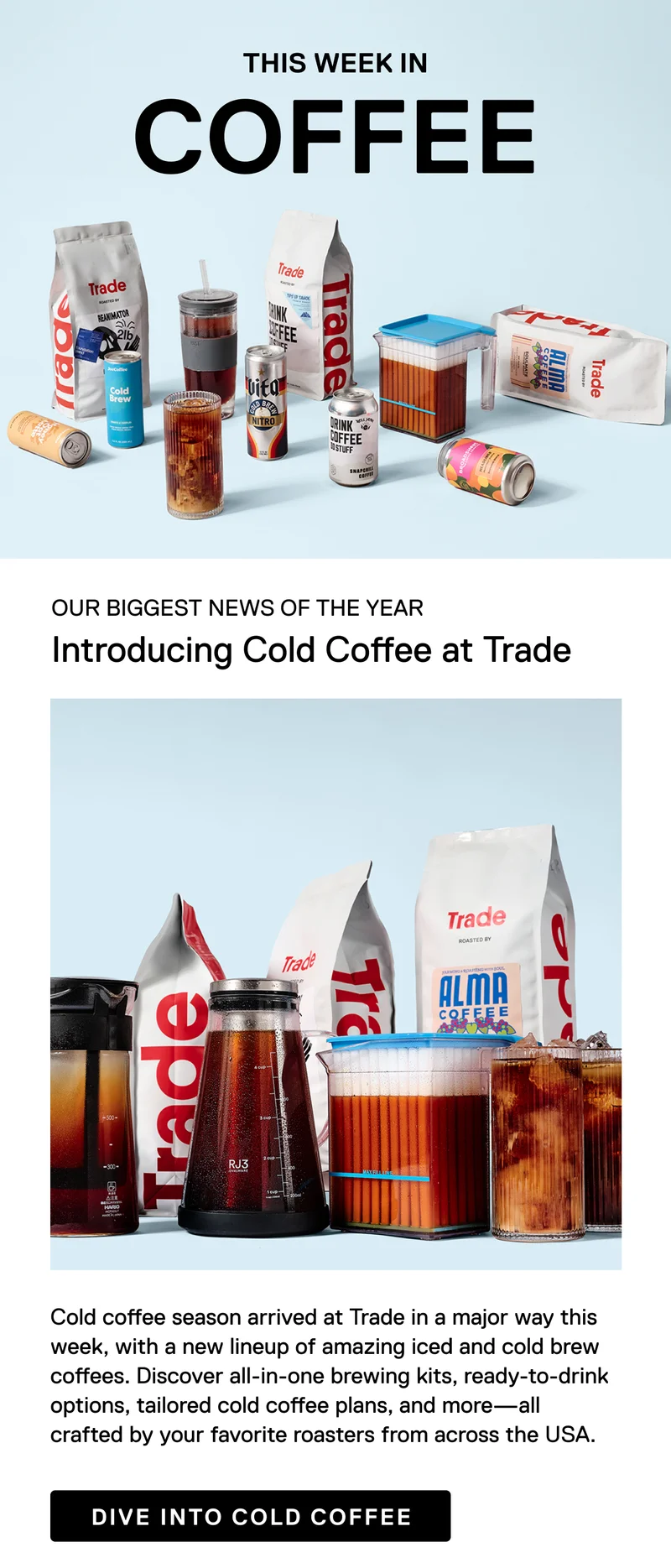 This week in coffee. Our biggest news of the year. Introducing Cold Coffee at Trade. Cold coffee season arrived at Trade in a major way this week, with a new lineup of amazing iced and cold brew coffees. Discover all-in-one brewing kits, ready-to-drink options, tailored cold coffee plans, and more - all crafted by your favorite roasters from across the USA. Dive into cold coffee.