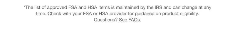 *The list of approved FSA and HSA items is maintained by the IRS and can change at any time. Check with your FSA or HSA provider for guidance on product eligibility. Questions? See FAQs.