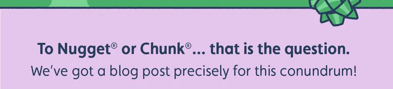 To Nugget® or Chunk®… that is the question. We’ve got a blog post precisely for this conundrum!