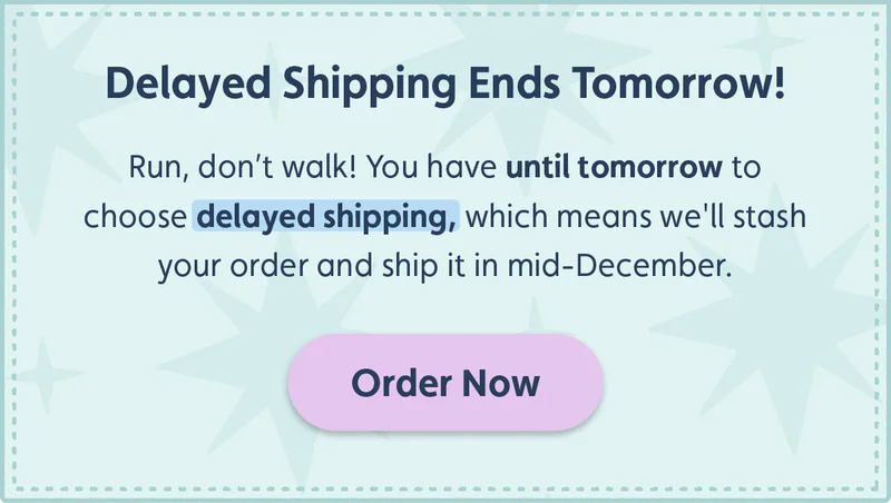 Delayed Shipping Ends Tomorrow! Run, don't walk! You have until tomorrow to choose delayed shipping, which means we'll stash your order and ship it in mid-December. Order now!