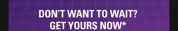DON’T WANT TO WAIT? GET IT NOW*