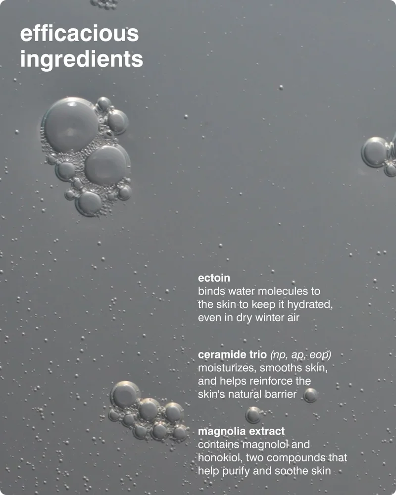 efficacious ingredients: ectoin binds water molecules to the skin to keep it hydrated, even in dry winter air​, ceramide trio (np, ap, eop) moisturizes, smooths skin, and helps reinforce the skin's natural barrier, magnolia extract​ contains magnolol and honokiol, two compounds that help purify and soothe skin​