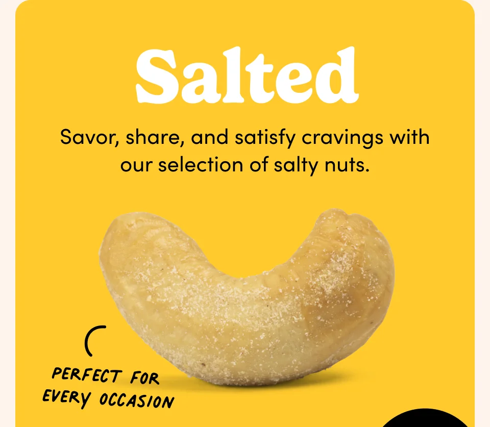 Salted; Savor, share, and satisfy cravings with our selection of salty nuts.