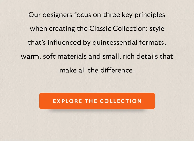 [Intro] Our designers focus on three key principles when creating the Classic Collection: style that’s influenced by quintessential formats, warm, soft materials and small, rich details that make all the difference.
