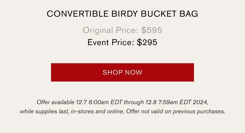 CONVERTIBLE BIRDY BUCKET BAG | Original Price: $595 | Event Price: $295 | SHOP NOW | Offer available 12.7 8:00am EDT through 12.8 7:59am EDT 2024, while supplies last, in-stores and online. Offer not valid on previous purchases.
