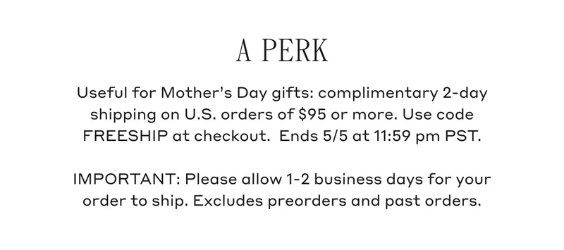 A Perk Useful for Mother's Day gifts: complimentary 2-day shipping on U.S. orders of $95 or more. Use code FREESHIP at checkout. Ends 5/5 at 11:59 pm PST. IMPORTANT: Please allow 1-2 business days for your order to ship. Excludes preorders and past orders.