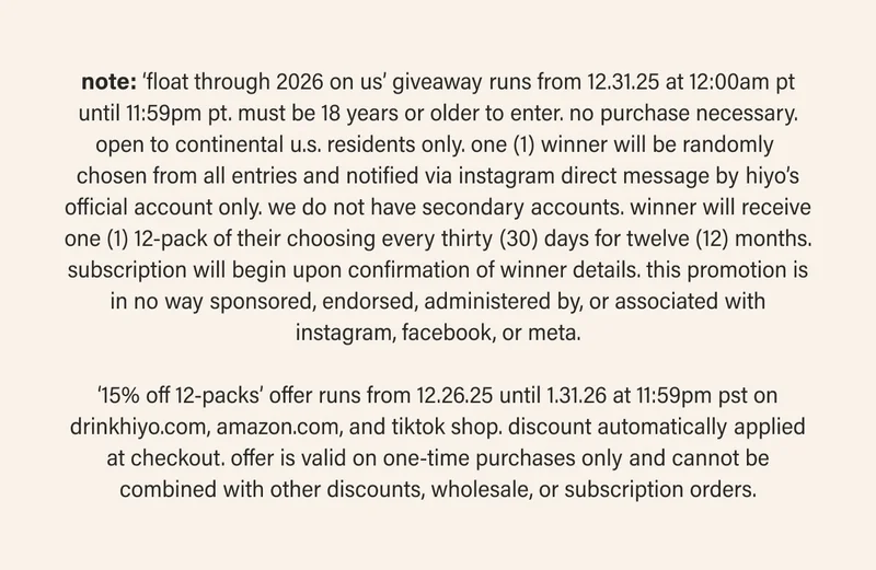 note: ‘float through 2026 on us’ giveaway runs from 12.31.25 at 12:00am pt until 11:59pm pt. must be 18 years or older to enter. no purchase necessary. open to continental u.s. residents only. one (1) winner will be randomly  chosen from all entries and notified via instagram direct message by hiyo’s official account only. we do not have secondary accounts. winner will receive one (1) 12-pack of their choosing every thirty (30) days for twelve (12) months. subscription will begin upon confirmation of winner details. this promotion is in no way sponsored, endorsed, administered by, or associated with instagram, facebook, or meta.  ‘15% off 12-packs’ offer runs from 12.26.25 until 1.31.26 at 11:59pm pst on drinkhiyo.com, amazon.com, and tiktok shop. discount automatically applied at checkout. offer is valid on one-time purchases only and cannot be combined with other discounts, wholesale, or subscription orders.
