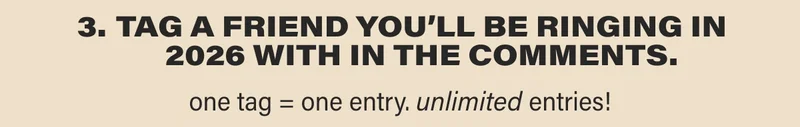 3. TAG A FRIEND YOU’LL BE RINGING IN 2026 WITH IN THE COMMENTS. one tag = one entry. unlimited entries!