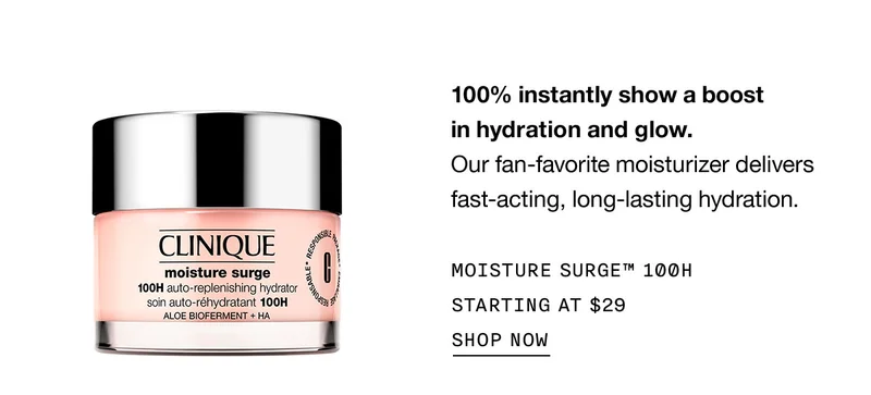 100% instantly show a boost in hydration and glow. Our fan-favorite moisturizer delivers fast-acting, long-lasting hydration. MOISTURE SURGE™ 100H STARTING AT $29 SHOP NOW