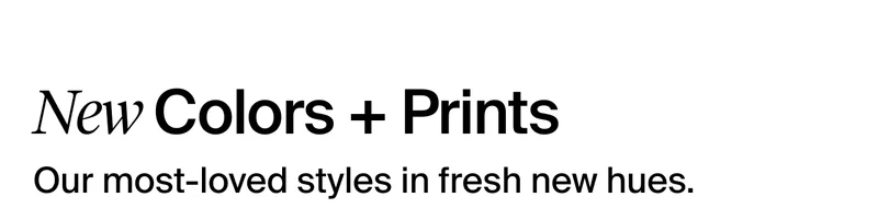 New Colors + Prints. Our most-loved styles in fresh new hues.