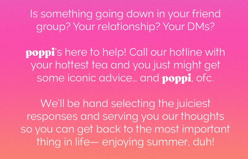 Is something going down in your friend group? Your relationship? Your DMs? poppi's here to help! Call our hotline with your hottest tea and you just might get some iconic advice... and poppi, ofc. We'll be hand selecting the juiciest responses and serving you our thoughts so you can get back to the most important thing in your life- enjoying summer, duh!
