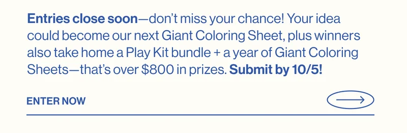 Entries close soon—don’t miss your chance! Your idea could become our next Giant Coloring Sheet, plus winners also take home a Play Kit bundle + a year of Giant Coloring Sheets—that’s over $800 in prizes. Submit by 10/5! Enter Now