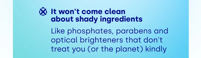 It won't come clean  about shady ingredients Like phosphates, parabens and optical brighteners that don't treat you (or the planet) kindly