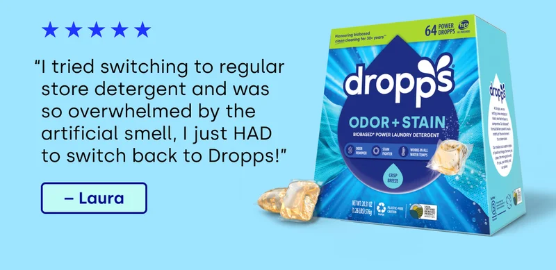 “I tried switching to regular store detergent and was so overwhelmed by the artificial smell, I just HAD to switch back to Dropps!” – Laura
