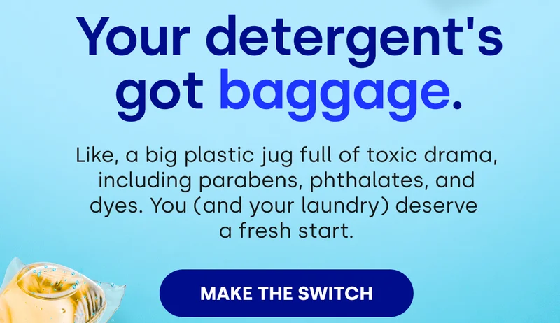 Your detergent's got baggage. Like, a big plastic jug full of toxic drama, including parabens, phthalates, and dyes. You (and your laundry) deserve  a fresh start. [MAKE THE SWITCH]