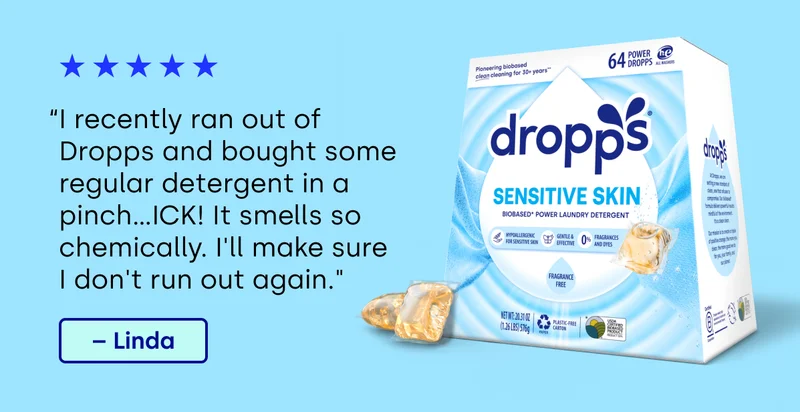 “I recently ran out of Dropps and bought some regular detergent in a pinch...ICK! It smells so chemically. I'll make sure  I don't run out again." – Linda