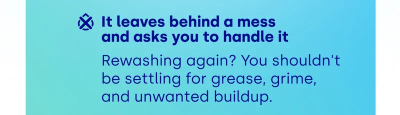 It leaves behind a mess  and asks you to handle it Rewashing again? You shouldn't be settling for grease, grime,  and unwanted buildup.