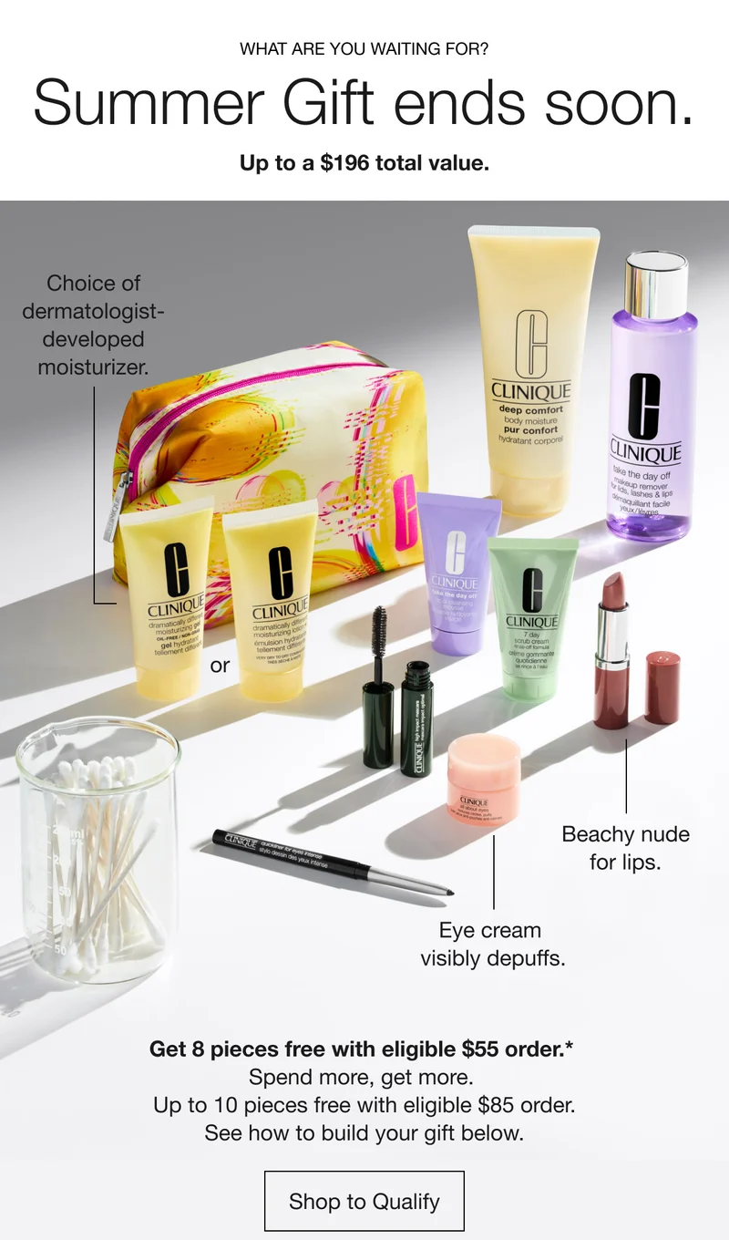 WHAT ARE YOU WAITING FOR? | Summer Gift ends soon. Up to a $196 total value. | Choice of dermatologist- developed moisturizer. or Beachy nude for lips. Eye cream visibly depuffs. | Get 8 pieces free with eligible $55 order.* Spend more, get more. Up to 10 pieces free with eligible $85 order. See how to build your gift below. | Shop to Qualify