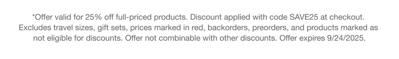 *Offer valid for 25% off full-priced products. Discount applied with code discount code at checkout. Excludes travel sizes, gift sets, prices marked in red, backorders, preorders, and products marked as not eligible for discounts. Offer not combinable with other discounts. Offer expires 9/24/2025.