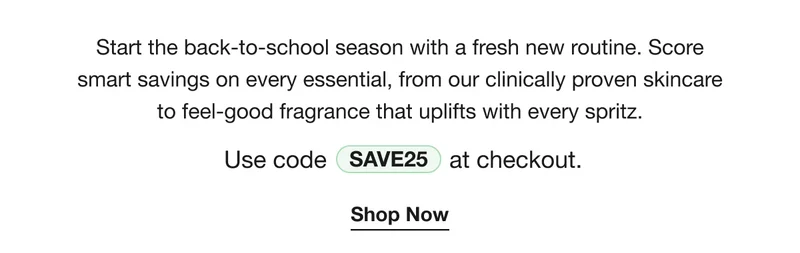 Start the back-to-school season with a fresh new routine. Score smart savings on every essential, from our clinically proven skincare to feel-good fragrance that uplifts with every spritz. | Use code discount code at checkout. | Shop Now