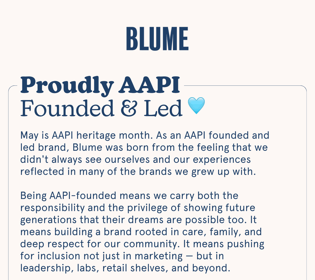 BLUME: Proudly AAPI Founded & Led | May is AAPI heritage month. As an AAPI founded and led brand, Blume was born from the feeling that we didn't always see ourselves and our experiences reflected in many of the brands we grew up with.  Being AAPI-founded means we carry both the responsibility and the privilege of showing future generations that their dreams are possible too. It means building a brand rooted in care, family, and deep respect for our community. It means pushing for inclusion not just in marketing — but in leadership, labs, retail shelves, and beyond.