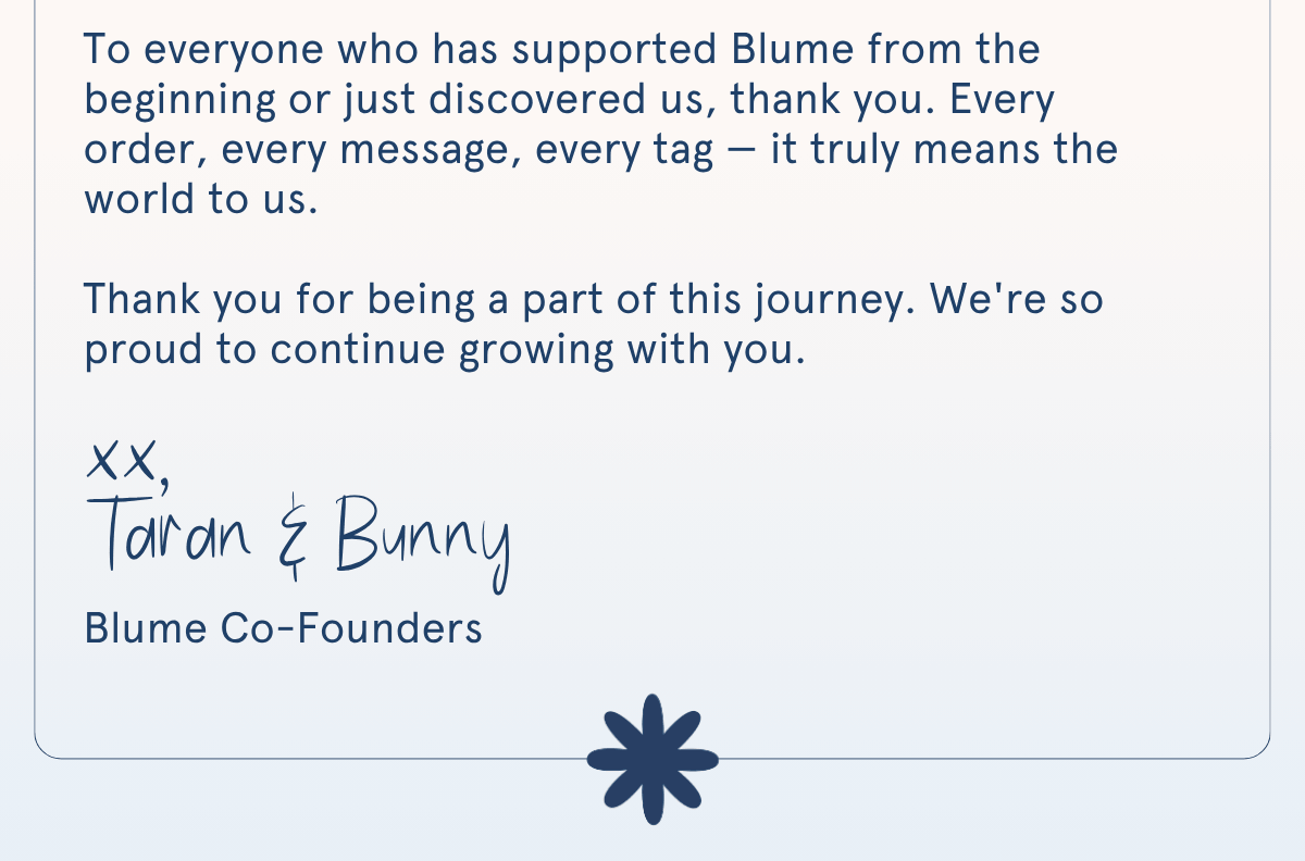 To everyone who has supported Blume from the beginning or just discovered us, thank you. Every order, every message, every tag — it truly means the world to us.  Thank you for being a part of this journey. We're so proud to continue growing with you. xx, Taran & Bunny | Blume Co-Founders