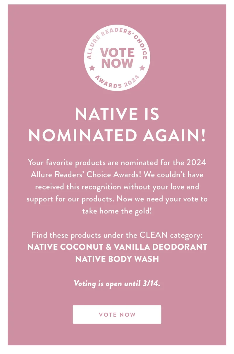NATIVE IS NOMINATED AGAIN! | Your favorite products are nominated for the 2024 Allure Readers’ Choice Awards! We couldn’t have received this recognition without your love and support for our products. Now we need your vote to take home the gold! | Find these products under the CLEAN category: Native Coconut & Vanilla Deodorant | Native Body Wash | Voting is open until 3/14 | VOTE NOW